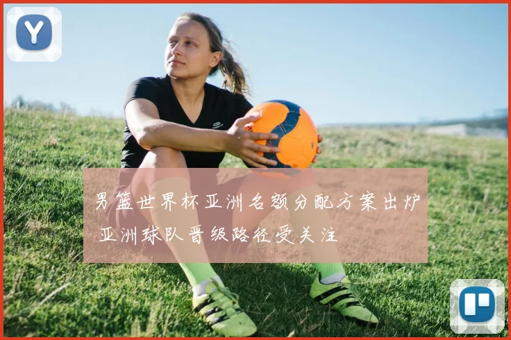 男篮世界杯亚洲名额分配方案出炉 亚洲球队晋级路径受关注