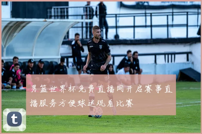 男篮世界杯免费直播网开启赛事直播服务方便球迷观看比赛