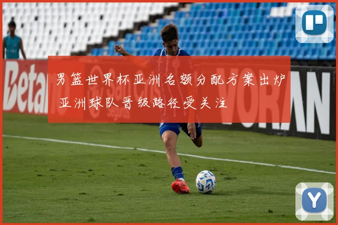 男篮世界杯亚洲名额分配方案出炉 亚洲球队晋级路径受关注