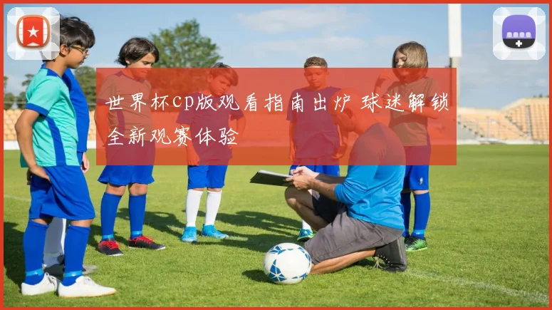 世界杯cp版观看指南出炉 球迷解锁全新观赛体验