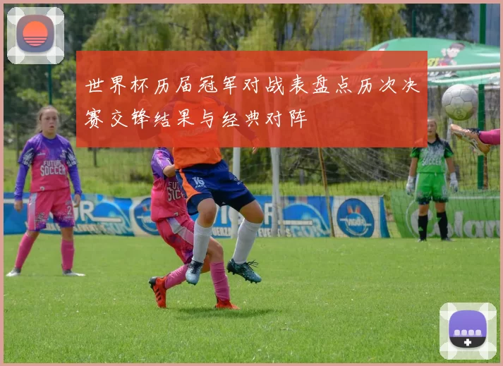 世界杯历届冠军对战表盘点历次决赛交锋结果与经典对阵
