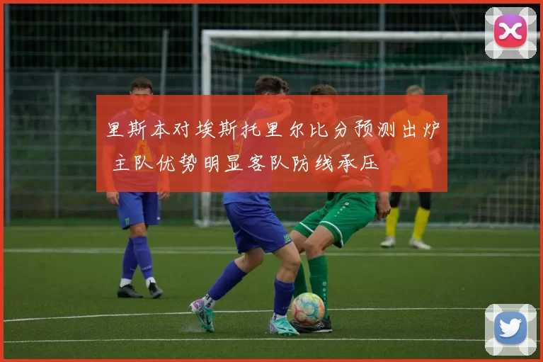 里斯本对埃斯托里尔比分预测出炉 主队优势明显客队防线承压