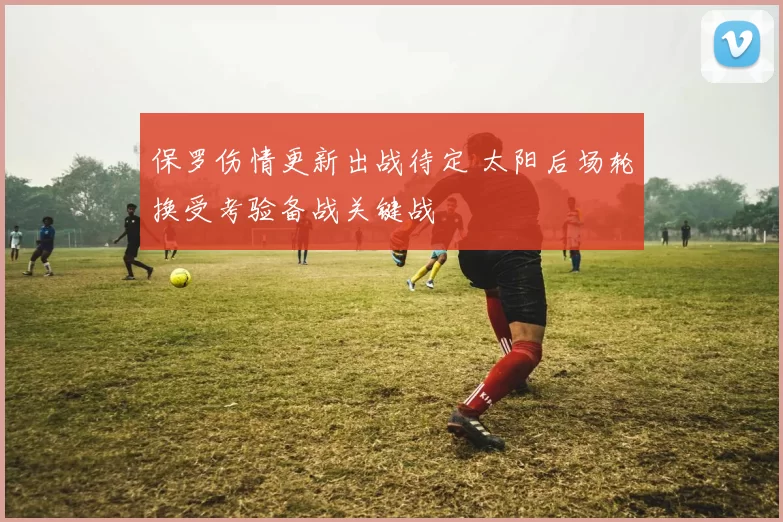 保罗伤情更新出战待定 太阳后场轮换受考验备战关键战