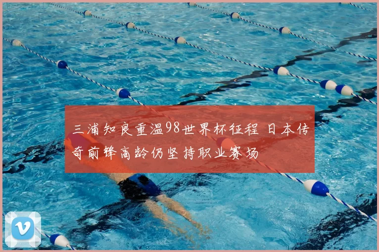三浦知良重温98世界杯征程 日本传奇前锋高龄仍坚持职业赛场
