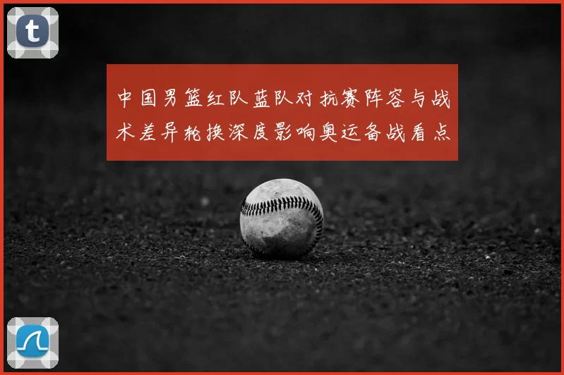 中国男篮红队蓝队对抗赛阵容与战术差异轮换深度影响奥运备战看点