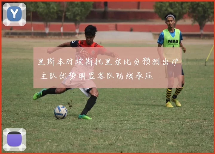 里斯本对埃斯托里尔比分预测出炉 主队优势明显客队防线承压