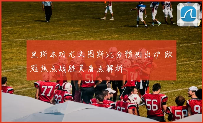 里斯本对尤文图斯比分预测出炉 欧冠焦点战胜负看点解析