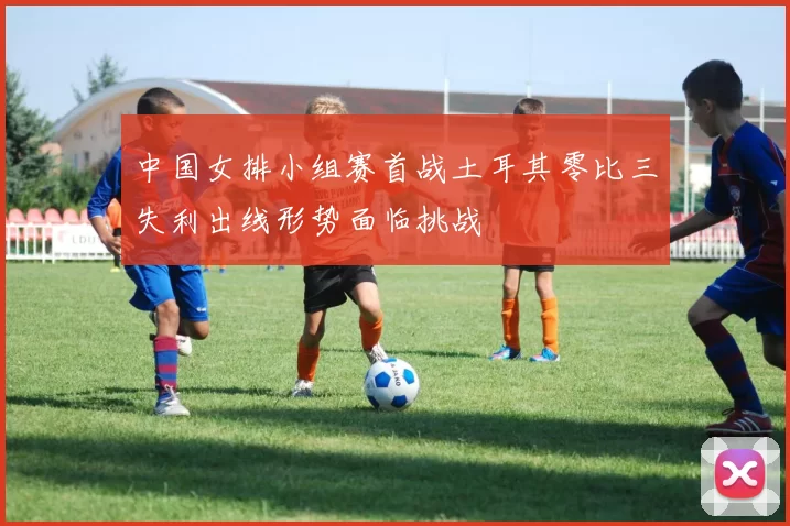 中国女排小组赛首战土耳其零比三失利出线形势面临挑战
