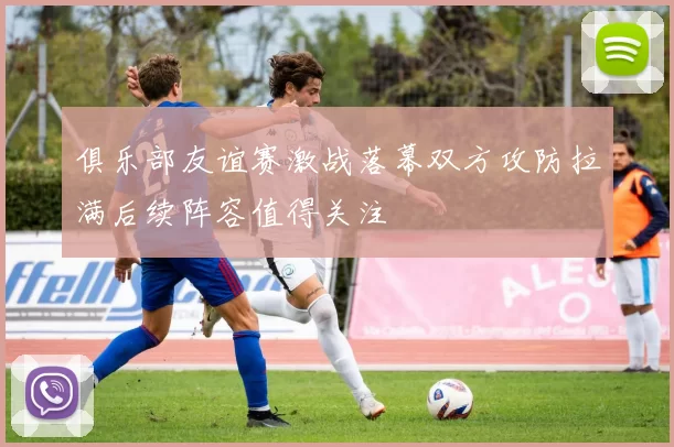 俱乐部友谊赛激战落幕双方攻防拉满后续阵容值得关注