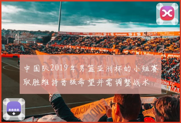 中国队2019年男篮亚洲杯的小组赛取胜维持晋级希望并需调整战术