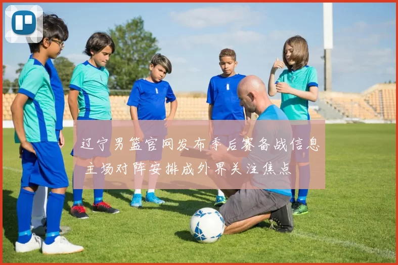 辽宁男篮官网发布季后赛备战信息 主场对阵安排成外界关注焦点