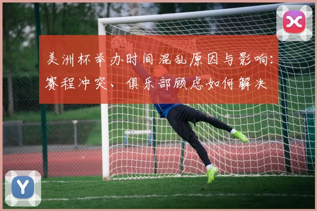 美洲杯举办时间混乱原因与影响：赛程冲突、俱乐部顾虑如何解决