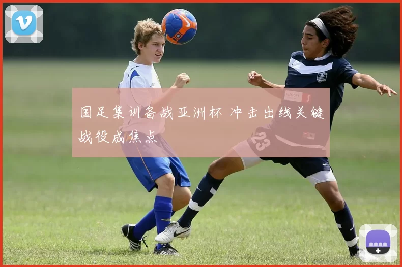 国足集训备战亚洲杯 冲击出线关键战役成焦点