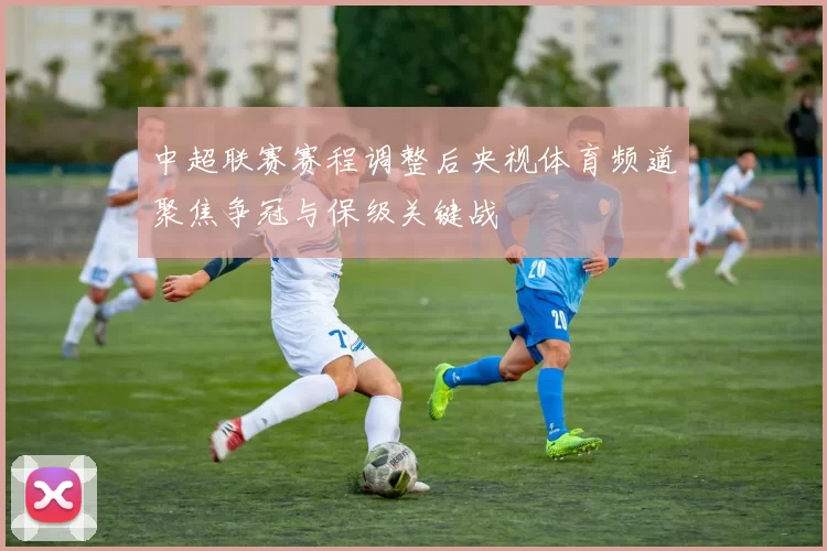 中超联赛赛程调整后央视体育频道聚焦争冠与保级关键战