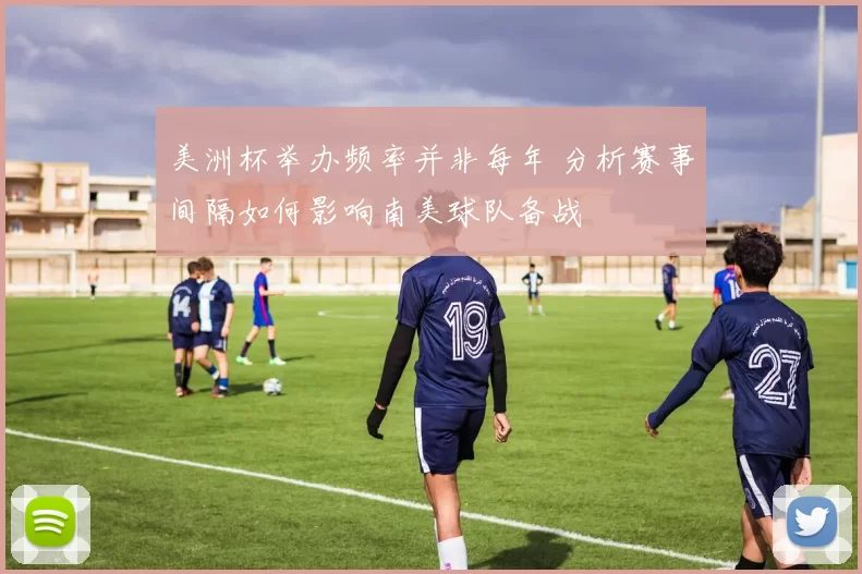 美洲杯举办频率并非每年 分析赛事间隔如何影响南美球队备战