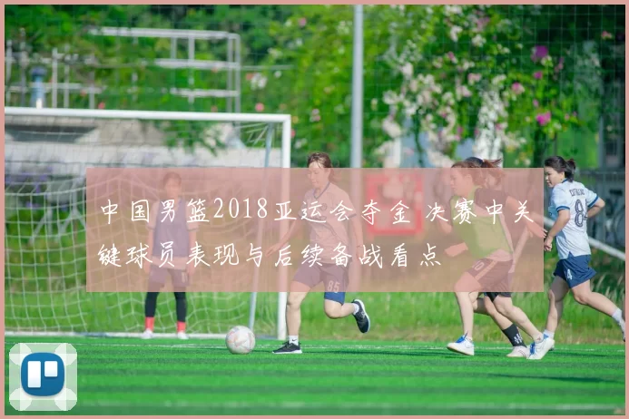 中国男篮2018亚运会夺金 决赛中关键球员表现与后续备战看点