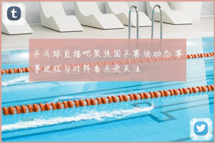 乒乓球直播吧聚焦国乒赛场动态 赛事进程与对阵看点受关注