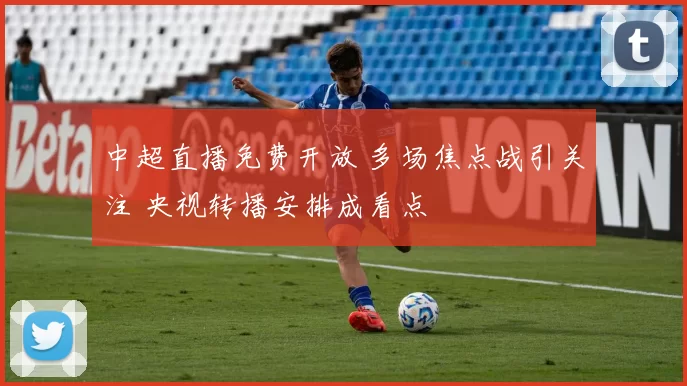 中超直播免费开放 多场焦点战引关注 央视转播安排成看点