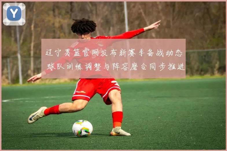 辽宁男篮官网发布新赛季备战动态 球队训练调整与阵容磨合同步推进