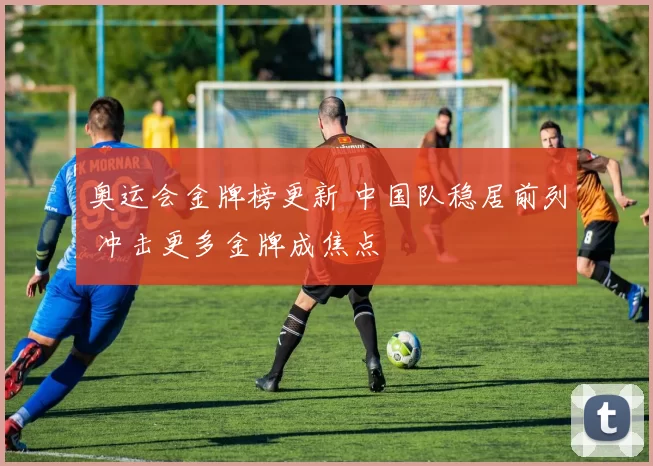 奥运会金牌榜更新 中国队稳居前列 冲击更多金牌成焦点