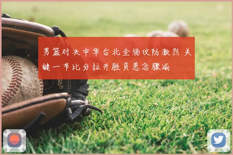 男篮对决中华台北全场攻防激烈 关键一节比分拉开胜负悬念骤减