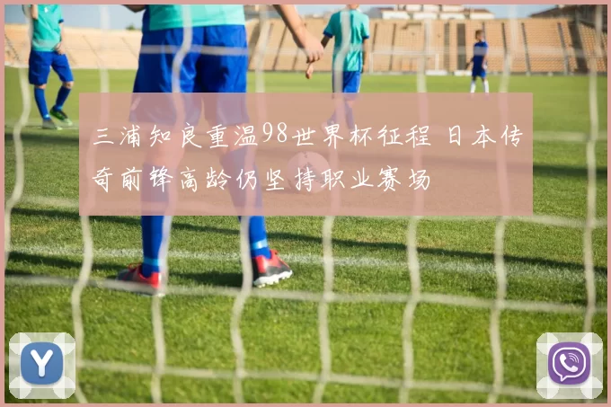 三浦知良重温98世界杯征程 日本传奇前锋高龄仍坚持职业赛场