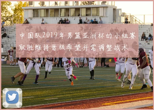 中国队2019年男篮亚洲杯的小组赛取胜维持晋级希望并需调整战术