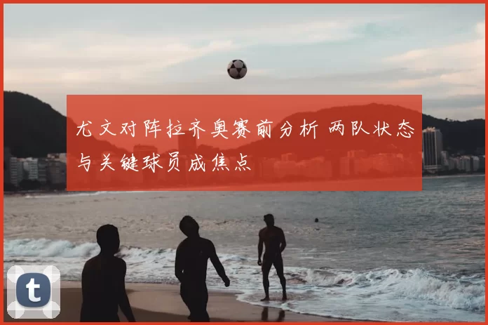 尤文对阵拉齐奥赛前分析 两队状态与关键球员成焦点