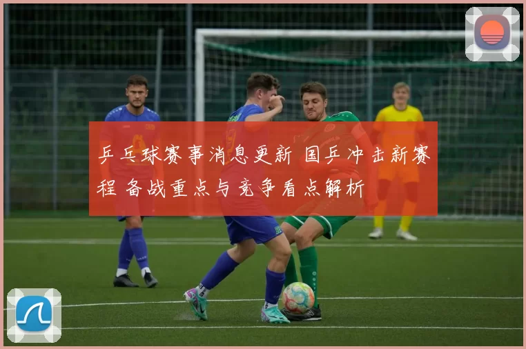 乒乓球赛事消息更新 国乒冲击新赛程 备战重点与竞争看点解析