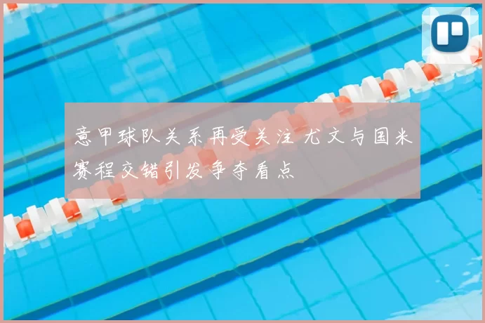 意甲球队关系再受关注 尤文与国米赛程交错引发争夺看点