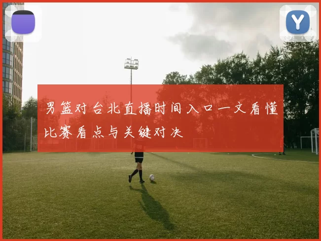 男篮对台北直播时间入口一文看懂比赛看点与关键对决