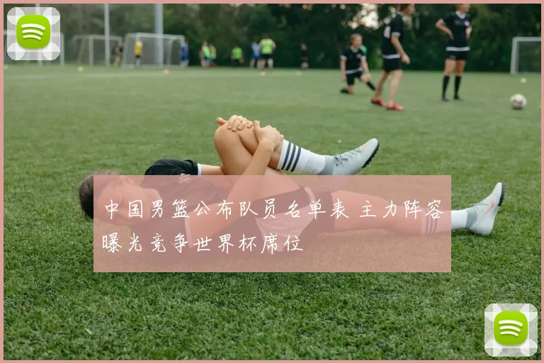 中国男篮公布队员名单表 主力阵容曝光竞争世界杯席位