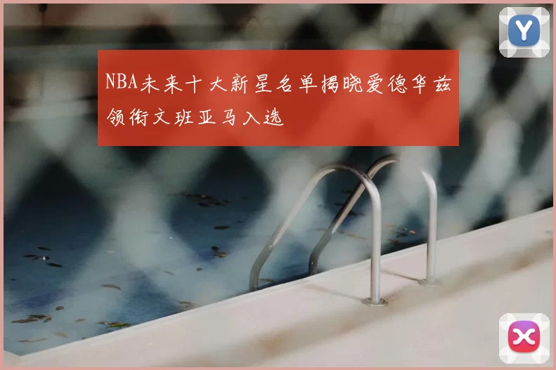 NBA未来十大新星名单揭晓爱德华兹领衔文班亚马入选