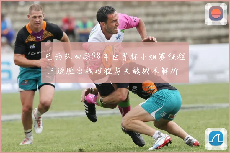 巴西队回顾98年世界杯小组赛征程 三连胜出线过程与关键战术解析