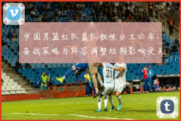 中国男篮红队蓝队教练分工公布,备战策略与阵容调整短期影响受关注