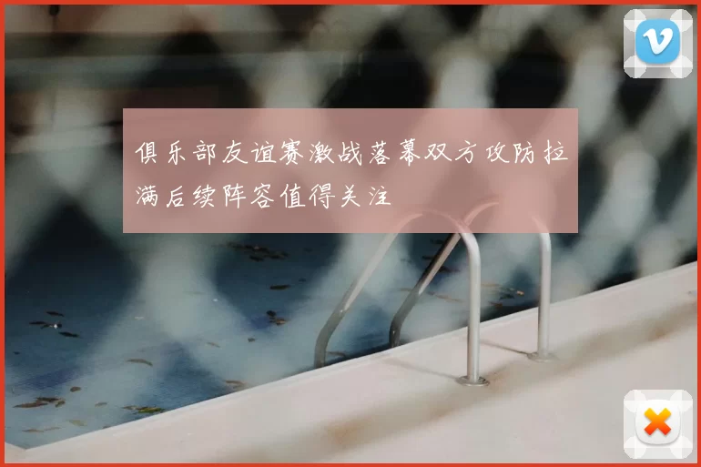 俱乐部友谊赛激战落幕双方攻防拉满后续阵容值得关注