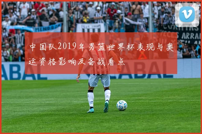 中国队2019年男篮世界杯表现与奥运资格影响及备战看点