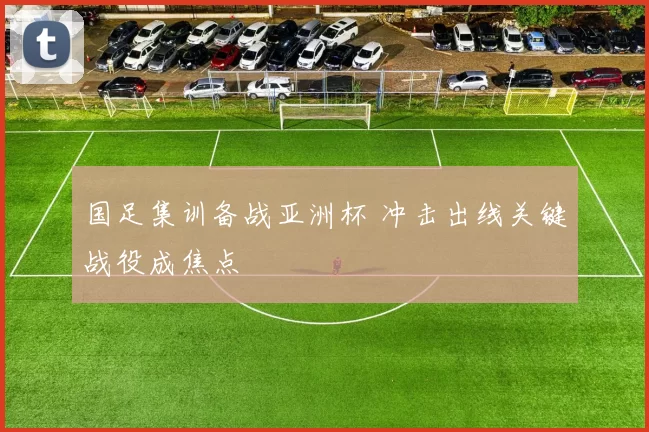 国足集训备战亚洲杯 冲击出线关键战役成焦点