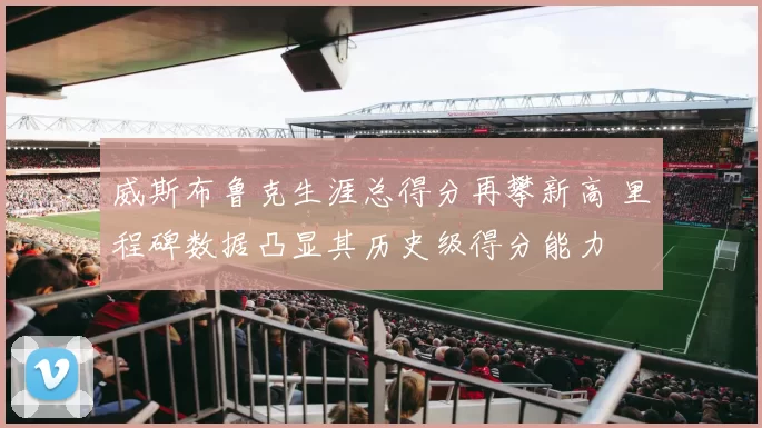 威斯布鲁克生涯总得分再攀新高 里程碑数据凸显其历史级得分能力