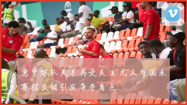 意甲球队关系再受关注 尤文与国米赛程交错引发争夺看点