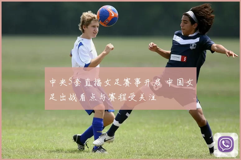 中央5套直播女足赛事开启 中国女足出战看点与赛程受关注